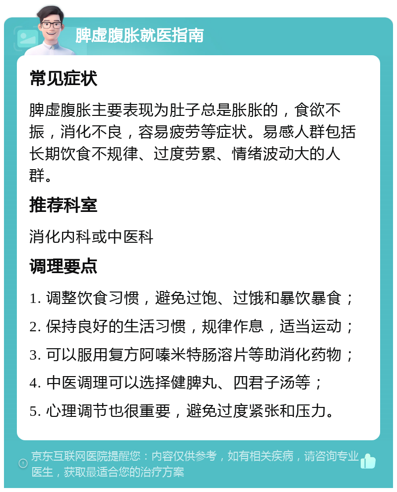 脾虚腹胀就医指南 常见症状 脾虚腹胀主要表现为肚子总是胀胀的，食欲不振，消化不良，容易疲劳等症状。易感人群包括长期饮食不规律、过度劳累、情绪波动大的人群。 推荐科室 消化内科或中医科 调理要点 1. 调整饮食习惯，避免过饱、过饿和暴饮暴食； 2. 保持良好的生活习惯，规律作息，适当运动； 3. 可以服用复方阿嗪米特肠溶片等助消化药物； 4. 中医调理可以选择健脾丸、四君子汤等； 5. 心理调节也很重要，避免过度紧张和压力。