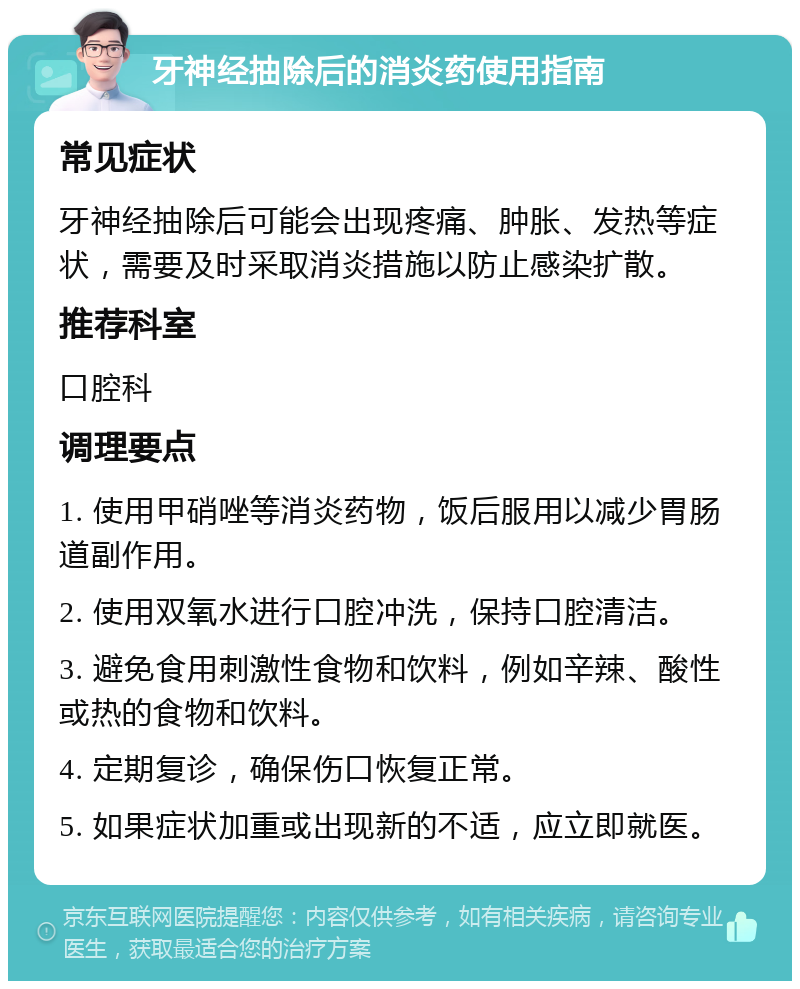 牙神经抽除后的消炎药使用指南 常见症状 牙神经抽除后可能会出现疼痛、肿胀、发热等症状，需要及时采取消炎措施以防止感染扩散。 推荐科室 口腔科 调理要点 1. 使用甲硝唑等消炎药物，饭后服用以减少胃肠道副作用。 2. 使用双氧水进行口腔冲洗，保持口腔清洁。 3. 避免食用刺激性食物和饮料，例如辛辣、酸性或热的食物和饮料。 4. 定期复诊，确保伤口恢复正常。 5. 如果症状加重或出现新的不适，应立即就医。