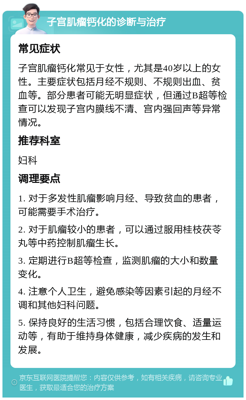 子宫肌瘤钙化的诊断与治疗 常见症状 子宫肌瘤钙化常见于女性，尤其是40岁以上的女性。主要症状包括月经不规则、不规则出血、贫血等。部分患者可能无明显症状，但通过B超等检查可以发现子宫内膜线不清、宫内强回声等异常情况。 推荐科室 妇科 调理要点 1. 对于多发性肌瘤影响月经、导致贫血的患者，可能需要手术治疗。 2. 对于肌瘤较小的患者，可以通过服用桂枝茯苓丸等中药控制肌瘤生长。 3. 定期进行B超等检查，监测肌瘤的大小和数量变化。 4. 注意个人卫生，避免感染等因素引起的月经不调和其他妇科问题。 5. 保持良好的生活习惯，包括合理饮食、适量运动等，有助于维持身体健康，减少疾病的发生和发展。