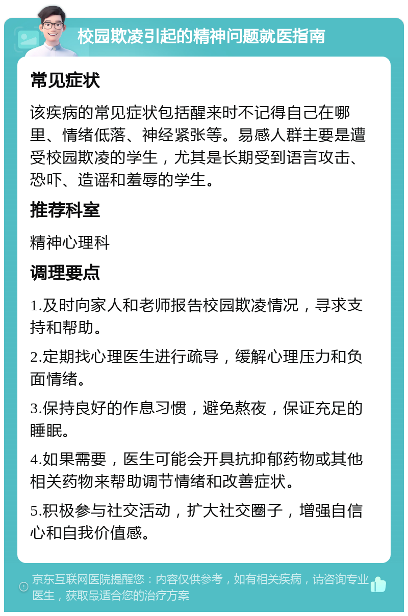 校园欺凌引起的精神问题就医指南 常见症状 该疾病的常见症状包括醒来时不记得自己在哪里、情绪低落、神经紧张等。易感人群主要是遭受校园欺凌的学生，尤其是长期受到语言攻击、恐吓、造谣和羞辱的学生。 推荐科室 精神心理科 调理要点 1.及时向家人和老师报告校园欺凌情况，寻求支持和帮助。 2.定期找心理医生进行疏导，缓解心理压力和负面情绪。 3.保持良好的作息习惯，避免熬夜，保证充足的睡眠。 4.如果需要，医生可能会开具抗抑郁药物或其他相关药物来帮助调节情绪和改善症状。 5.积极参与社交活动，扩大社交圈子，增强自信心和自我价值感。