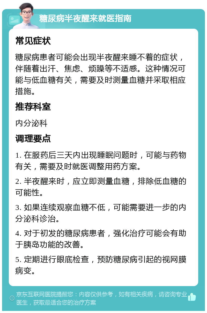 糖尿病半夜醒来就医指南 常见症状 糖尿病患者可能会出现半夜醒来睡不着的症状，伴随着出汗、焦虑、烦躁等不适感。这种情况可能与低血糖有关，需要及时测量血糖并采取相应措施。 推荐科室 内分泌科 调理要点 1. 在服药后三天内出现睡眠问题时，可能与药物有关，需要及时就医调整用药方案。 2. 半夜醒来时，应立即测量血糖，排除低血糖的可能性。 3. 如果连续观察血糖不低，可能需要进一步的内分泌科诊治。 4. 对于初发的糖尿病患者，强化治疗可能会有助于胰岛功能的改善。 5. 定期进行眼底检查，预防糖尿病引起的视网膜病变。