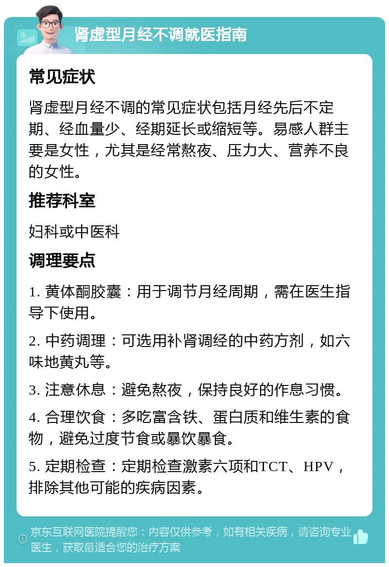 肾虚型月经不调就医指南 常见症状 肾虚型月经不调的常见症状包括月经先后不定期、经血量少、经期延长或缩短等。易感人群主要是女性，尤其是经常熬夜、压力大、营养不良的女性。 推荐科室 妇科或中医科 调理要点 1. 黄体酮胶囊：用于调节月经周期，需在医生指导下使用。 2. 中药调理：可选用补肾调经的中药方剂，如六味地黄丸等。 3. 注意休息：避免熬夜，保持良好的作息习惯。 4. 合理饮食：多吃富含铁、蛋白质和维生素的食物，避免过度节食或暴饮暴食。 5. 定期检查：定期检查激素六项和TCT、HPV，排除其他可能的疾病因素。