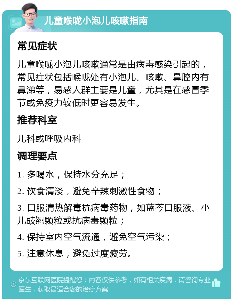 儿童喉咙小泡儿咳嗽指南 常见症状 儿童喉咙小泡儿咳嗽通常是由病毒感染引起的，常见症状包括喉咙处有小泡儿、咳嗽、鼻腔内有鼻涕等，易感人群主要是儿童，尤其是在感冒季节或免疫力较低时更容易发生。 推荐科室 儿科或呼吸内科 调理要点 1. 多喝水，保持水分充足； 2. 饮食清淡，避免辛辣刺激性食物； 3. 口服清热解毒抗病毒药物，如蓝芩口服液、小儿豉翘颗粒或抗病毒颗粒； 4. 保持室内空气流通，避免空气污染； 5. 注意休息，避免过度疲劳。