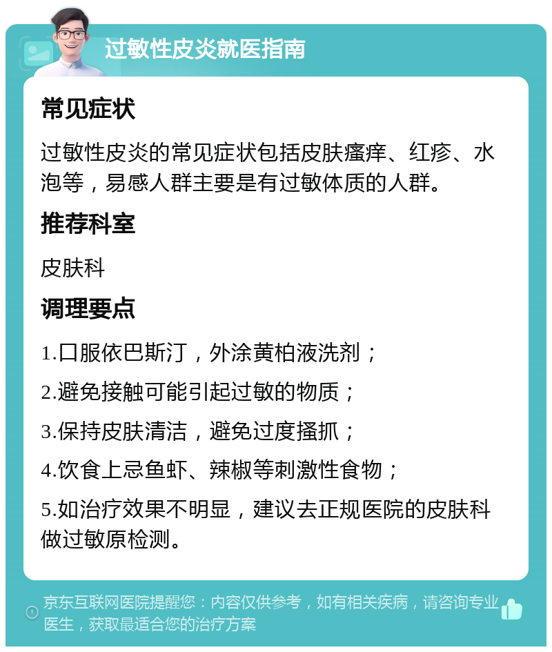 过敏性皮炎就医指南 常见症状 过敏性皮炎的常见症状包括皮肤瘙痒、红疹、水泡等，易感人群主要是有过敏体质的人群。 推荐科室 皮肤科 调理要点 1.口服依巴斯汀，外涂黄柏液洗剂； 2.避免接触可能引起过敏的物质； 3.保持皮肤清洁，避免过度搔抓； 4.饮食上忌鱼虾、辣椒等刺激性食物； 5.如治疗效果不明显，建议去正规医院的皮肤科做过敏原检测。