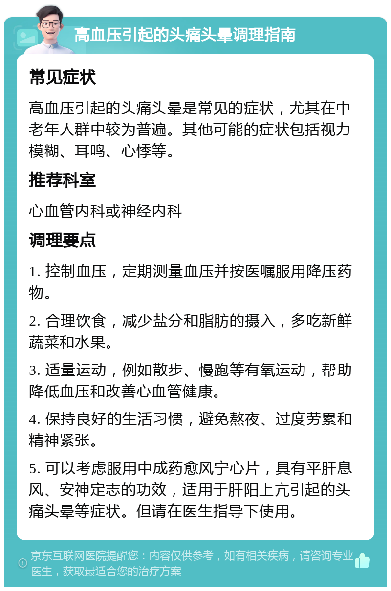 高血压引起的头痛头晕调理指南 常见症状 高血压引起的头痛头晕是常见的症状，尤其在中老年人群中较为普遍。其他可能的症状包括视力模糊、耳鸣、心悸等。 推荐科室 心血管内科或神经内科 调理要点 1. 控制血压，定期测量血压并按医嘱服用降压药物。 2. 合理饮食，减少盐分和脂肪的摄入，多吃新鲜蔬菜和水果。 3. 适量运动，例如散步、慢跑等有氧运动，帮助降低血压和改善心血管健康。 4. 保持良好的生活习惯，避免熬夜、过度劳累和精神紧张。 5. 可以考虑服用中成药愈风宁心片，具有平肝息风、安神定志的功效，适用于肝阳上亢引起的头痛头晕等症状。但请在医生指导下使用。