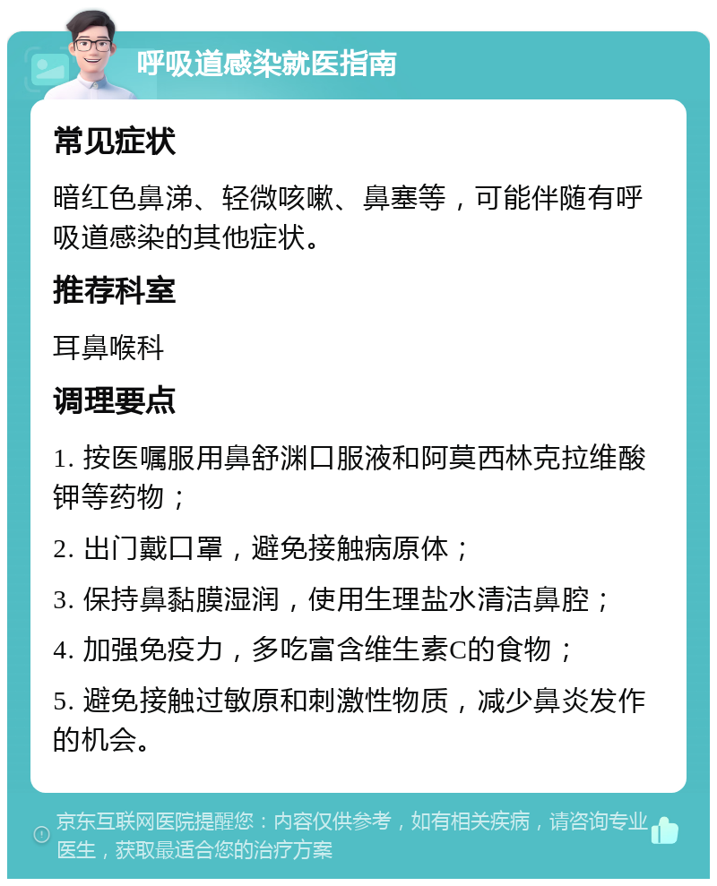 呼吸道感染就医指南 常见症状 暗红色鼻涕、轻微咳嗽、鼻塞等，可能伴随有呼吸道感染的其他症状。 推荐科室 耳鼻喉科 调理要点 1. 按医嘱服用鼻舒渊口服液和阿莫西林克拉维酸钾等药物； 2. 出门戴口罩，避免接触病原体； 3. 保持鼻黏膜湿润，使用生理盐水清洁鼻腔； 4. 加强免疫力，多吃富含维生素C的食物； 5. 避免接触过敏原和刺激性物质，减少鼻炎发作的机会。