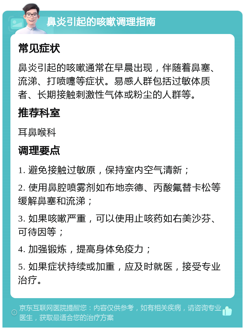 鼻炎引起的咳嗽调理指南 常见症状 鼻炎引起的咳嗽通常在早晨出现，伴随着鼻塞、流涕、打喷嚏等症状。易感人群包括过敏体质者、长期接触刺激性气体或粉尘的人群等。 推荐科室 耳鼻喉科 调理要点 1. 避免接触过敏原，保持室内空气清新； 2. 使用鼻腔喷雾剂如布地奈德、丙酸氟替卡松等缓解鼻塞和流涕； 3. 如果咳嗽严重，可以使用止咳药如右美沙芬、可待因等； 4. 加强锻炼，提高身体免疫力； 5. 如果症状持续或加重，应及时就医，接受专业治疗。