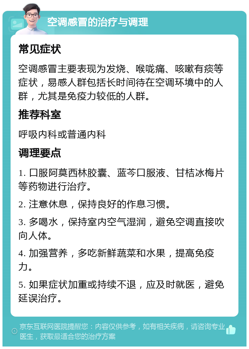 空调感冒的治疗与调理 常见症状 空调感冒主要表现为发烧、喉咙痛、咳嗽有痰等症状，易感人群包括长时间待在空调环境中的人群，尤其是免疫力较低的人群。 推荐科室 呼吸内科或普通内科 调理要点 1. 口服阿莫西林胶囊、蓝芩口服液、甘桔冰梅片等药物进行治疗。 2. 注意休息，保持良好的作息习惯。 3. 多喝水，保持室内空气湿润，避免空调直接吹向人体。 4. 加强营养，多吃新鲜蔬菜和水果，提高免疫力。 5. 如果症状加重或持续不退，应及时就医，避免延误治疗。