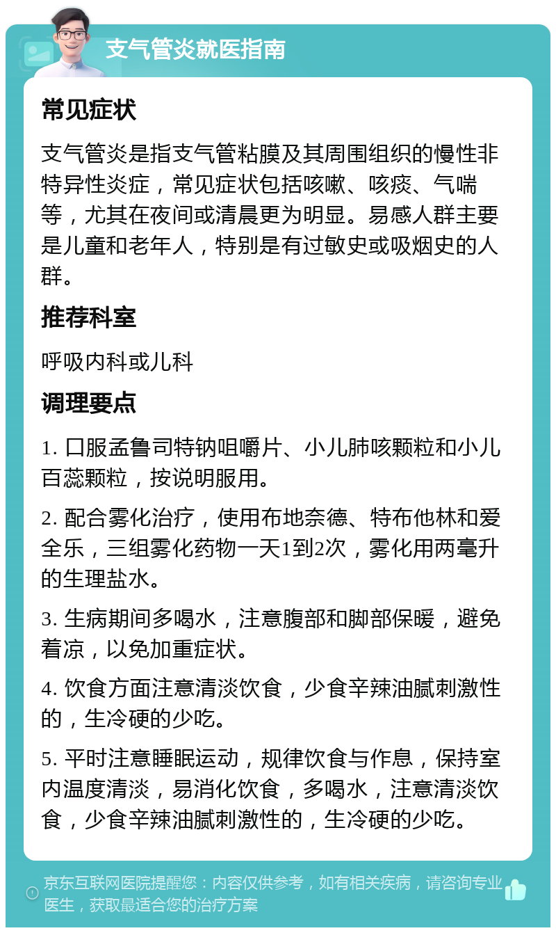 支气管炎就医指南 常见症状 支气管炎是指支气管粘膜及其周围组织的慢性非特异性炎症，常见症状包括咳嗽、咳痰、气喘等，尤其在夜间或清晨更为明显。易感人群主要是儿童和老年人，特别是有过敏史或吸烟史的人群。 推荐科室 呼吸内科或儿科 调理要点 1. 口服孟鲁司特钠咀嚼片、小儿肺咳颗粒和小儿百蕊颗粒，按说明服用。 2. 配合雾化治疗，使用布地奈德、特布他林和爱全乐，三组雾化药物一天1到2次，雾化用两毫升的生理盐水。 3. 生病期间多喝水，注意腹部和脚部保暖，避免着凉，以免加重症状。 4. 饮食方面注意清淡饮食，少食辛辣油腻刺激性的，生冷硬的少吃。 5. 平时注意睡眠运动，规律饮食与作息，保持室内温度清淡，易消化饮食，多喝水，注意清淡饮食，少食辛辣油腻刺激性的，生冷硬的少吃。