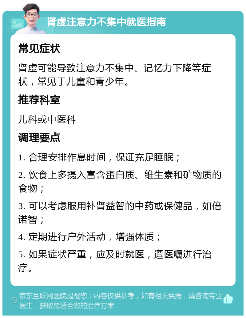 肾虚注意力不集中就医指南 常见症状 肾虚可能导致注意力不集中、记忆力下降等症状，常见于儿童和青少年。 推荐科室 儿科或中医科 调理要点 1. 合理安排作息时间，保证充足睡眠； 2. 饮食上多摄入富含蛋白质、维生素和矿物质的食物； 3. 可以考虑服用补肾益智的中药或保健品，如倍诺智； 4. 定期进行户外活动，增强体质； 5. 如果症状严重，应及时就医，遵医嘱进行治疗。