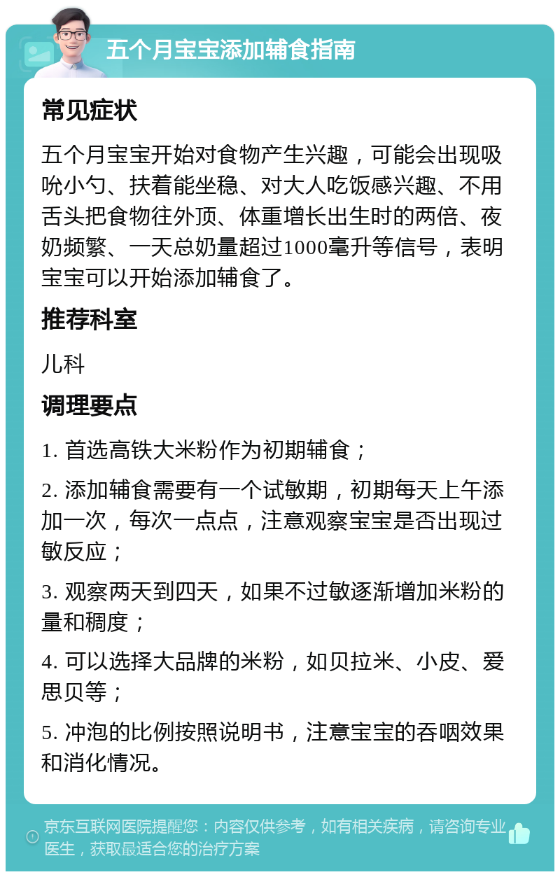 五个月宝宝添加辅食指南 常见症状 五个月宝宝开始对食物产生兴趣，可能会出现吸吮小勺、扶着能坐稳、对大人吃饭感兴趣、不用舌头把食物往外顶、体重增长出生时的两倍、夜奶频繁、一天总奶量超过1000毫升等信号，表明宝宝可以开始添加辅食了。 推荐科室 儿科 调理要点 1. 首选高铁大米粉作为初期辅食； 2. 添加辅食需要有一个试敏期，初期每天上午添加一次，每次一点点，注意观察宝宝是否出现过敏反应； 3. 观察两天到四天，如果不过敏逐渐增加米粉的量和稠度； 4. 可以选择大品牌的米粉，如贝拉米、小皮、爱思贝等； 5. 冲泡的比例按照说明书，注意宝宝的吞咽效果和消化情况。