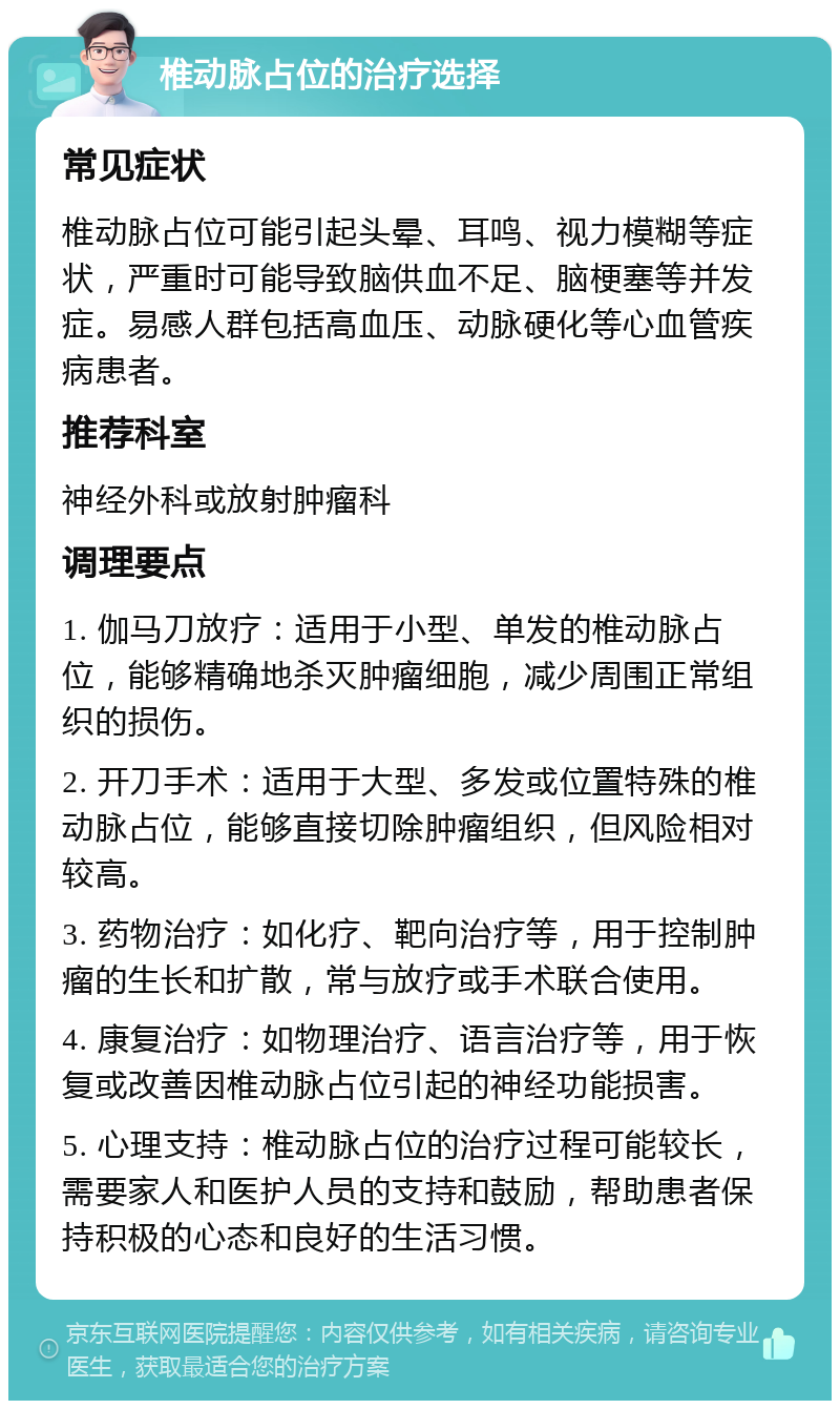 椎动脉占位的治疗选择 常见症状 椎动脉占位可能引起头晕、耳鸣、视力模糊等症状，严重时可能导致脑供血不足、脑梗塞等并发症。易感人群包括高血压、动脉硬化等心血管疾病患者。 推荐科室 神经外科或放射肿瘤科 调理要点 1. 伽马刀放疗：适用于小型、单发的椎动脉占位，能够精确地杀灭肿瘤细胞，减少周围正常组织的损伤。 2. 开刀手术：适用于大型、多发或位置特殊的椎动脉占位，能够直接切除肿瘤组织，但风险相对较高。 3. 药物治疗：如化疗、靶向治疗等，用于控制肿瘤的生长和扩散，常与放疗或手术联合使用。 4. 康复治疗：如物理治疗、语言治疗等，用于恢复或改善因椎动脉占位引起的神经功能损害。 5. 心理支持：椎动脉占位的治疗过程可能较长，需要家人和医护人员的支持和鼓励，帮助患者保持积极的心态和良好的生活习惯。