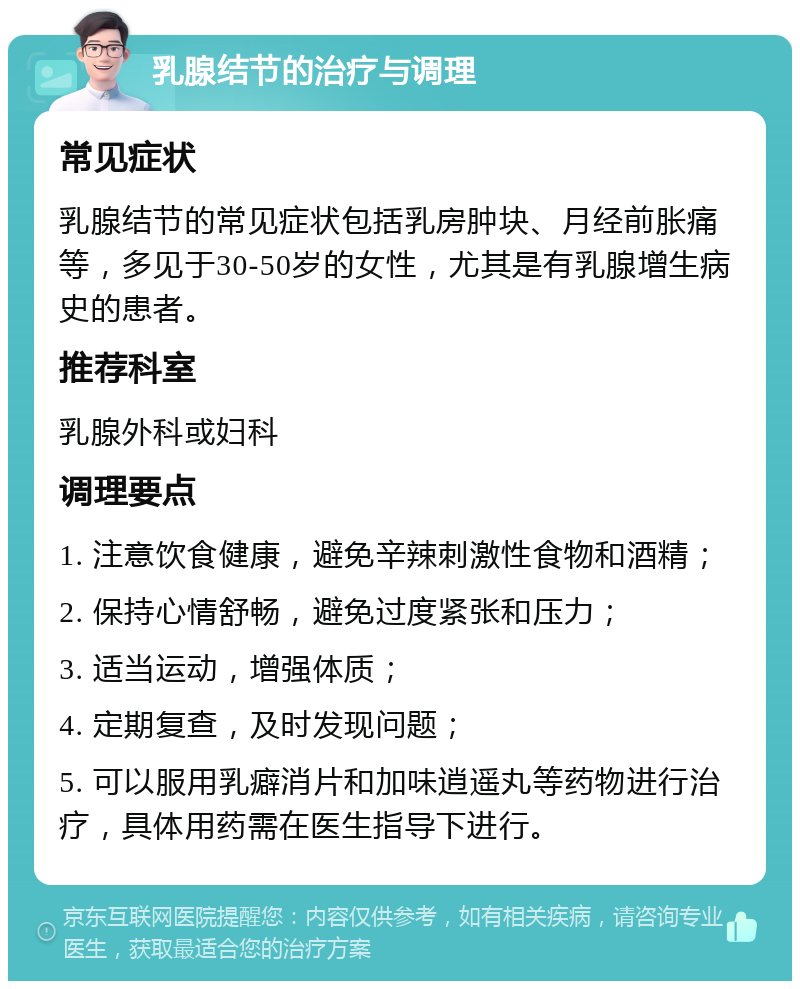 乳腺结节的治疗与调理 常见症状 乳腺结节的常见症状包括乳房肿块、月经前胀痛等，多见于30-50岁的女性，尤其是有乳腺增生病史的患者。 推荐科室 乳腺外科或妇科 调理要点 1. 注意饮食健康，避免辛辣刺激性食物和酒精； 2. 保持心情舒畅，避免过度紧张和压力； 3. 适当运动，增强体质； 4. 定期复查，及时发现问题； 5. 可以服用乳癖消片和加味逍遥丸等药物进行治疗，具体用药需在医生指导下进行。