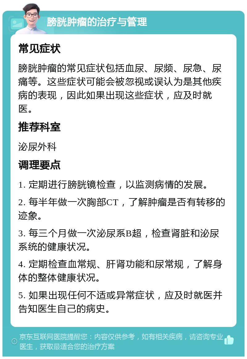 膀胱肿瘤的治疗与管理 常见症状 膀胱肿瘤的常见症状包括血尿、尿频、尿急、尿痛等。这些症状可能会被忽视或误认为是其他疾病的表现，因此如果出现这些症状，应及时就医。 推荐科室 泌尿外科 调理要点 1. 定期进行膀胱镜检查，以监测病情的发展。 2. 每半年做一次胸部CT，了解肿瘤是否有转移的迹象。 3. 每三个月做一次泌尿系B超，检查肾脏和泌尿系统的健康状况。 4. 定期检查血常规、肝肾功能和尿常规，了解身体的整体健康状况。 5. 如果出现任何不适或异常症状，应及时就医并告知医生自己的病史。