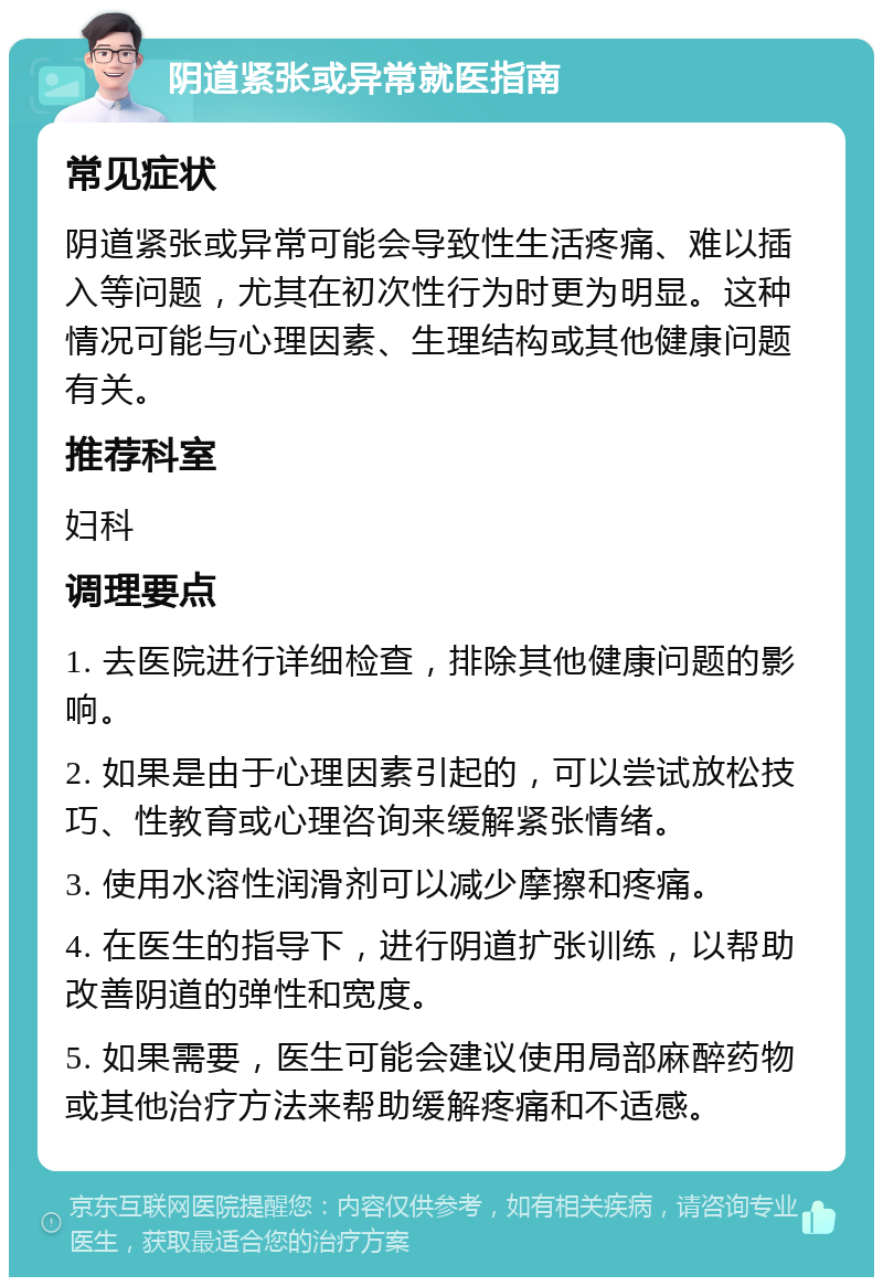 阴道紧张或异常就医指南 常见症状 阴道紧张或异常可能会导致性生活疼痛、难以插入等问题，尤其在初次性行为时更为明显。这种情况可能与心理因素、生理结构或其他健康问题有关。 推荐科室 妇科 调理要点 1. 去医院进行详细检查，排除其他健康问题的影响。 2. 如果是由于心理因素引起的，可以尝试放松技巧、性教育或心理咨询来缓解紧张情绪。 3. 使用水溶性润滑剂可以减少摩擦和疼痛。 4. 在医生的指导下，进行阴道扩张训练，以帮助改善阴道的弹性和宽度。 5. 如果需要，医生可能会建议使用局部麻醉药物或其他治疗方法来帮助缓解疼痛和不适感。