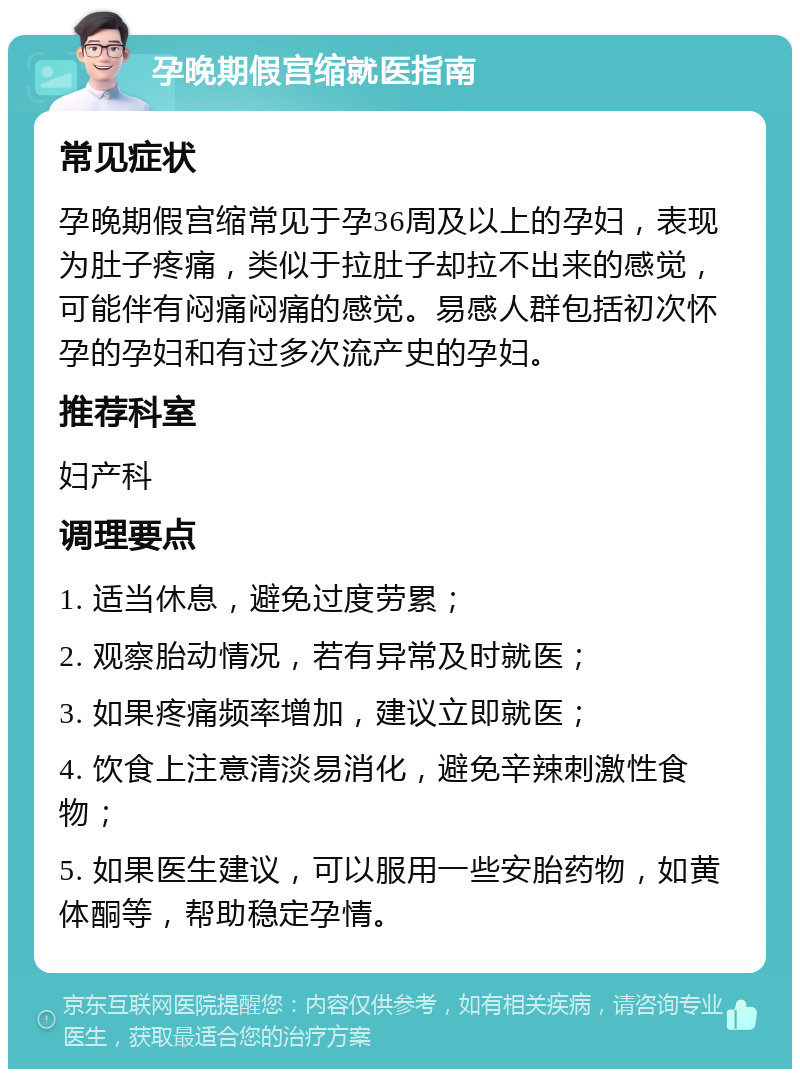 孕晚期假宫缩就医指南 常见症状 孕晚期假宫缩常见于孕36周及以上的孕妇，表现为肚子疼痛，类似于拉肚子却拉不出来的感觉，可能伴有闷痛闷痛的感觉。易感人群包括初次怀孕的孕妇和有过多次流产史的孕妇。 推荐科室 妇产科 调理要点 1. 适当休息，避免过度劳累； 2. 观察胎动情况，若有异常及时就医； 3. 如果疼痛频率增加，建议立即就医； 4. 饮食上注意清淡易消化，避免辛辣刺激性食物； 5. 如果医生建议，可以服用一些安胎药物，如黄体酮等，帮助稳定孕情。