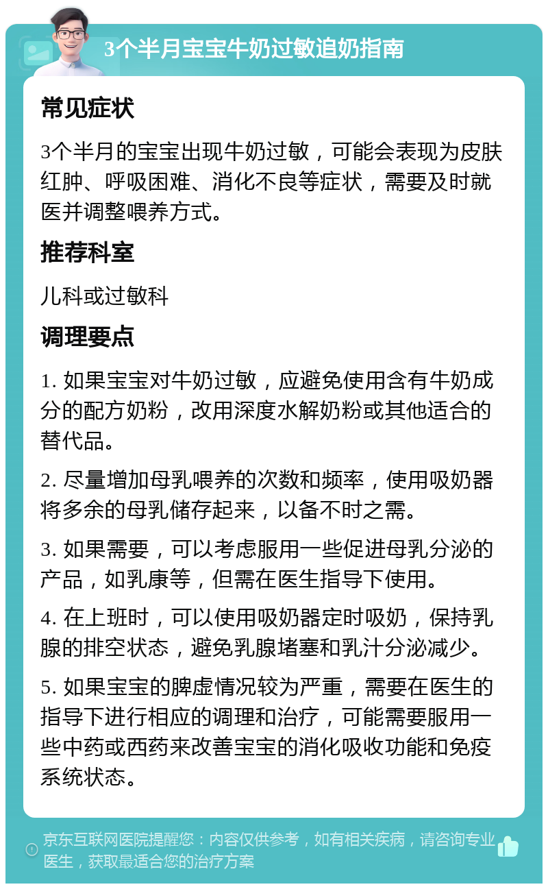 3个半月宝宝牛奶过敏追奶指南 常见症状 3个半月的宝宝出现牛奶过敏，可能会表现为皮肤红肿、呼吸困难、消化不良等症状，需要及时就医并调整喂养方式。 推荐科室 儿科或过敏科 调理要点 1. 如果宝宝对牛奶过敏，应避免使用含有牛奶成分的配方奶粉，改用深度水解奶粉或其他适合的替代品。 2. 尽量增加母乳喂养的次数和频率，使用吸奶器将多余的母乳储存起来，以备不时之需。 3. 如果需要，可以考虑服用一些促进母乳分泌的产品，如乳康等，但需在医生指导下使用。 4. 在上班时，可以使用吸奶器定时吸奶，保持乳腺的排空状态，避免乳腺堵塞和乳汁分泌减少。 5. 如果宝宝的脾虚情况较为严重，需要在医生的指导下进行相应的调理和治疗，可能需要服用一些中药或西药来改善宝宝的消化吸收功能和免疫系统状态。