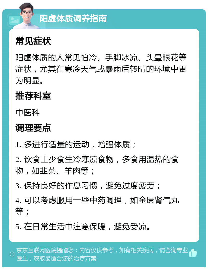 阳虚体质调养指南 常见症状 阳虚体质的人常见怕冷、手脚冰凉、头晕眼花等症状，尤其在寒冷天气或暴雨后转晴的环境中更为明显。 推荐科室 中医科 调理要点 1. 多进行适量的运动，增强体质； 2. 饮食上少食生冷寒凉食物，多食用温热的食物，如韭菜、羊肉等； 3. 保持良好的作息习惯，避免过度疲劳； 4. 可以考虑服用一些中药调理，如金匮肾气丸等； 5. 在日常生活中注意保暖，避免受凉。