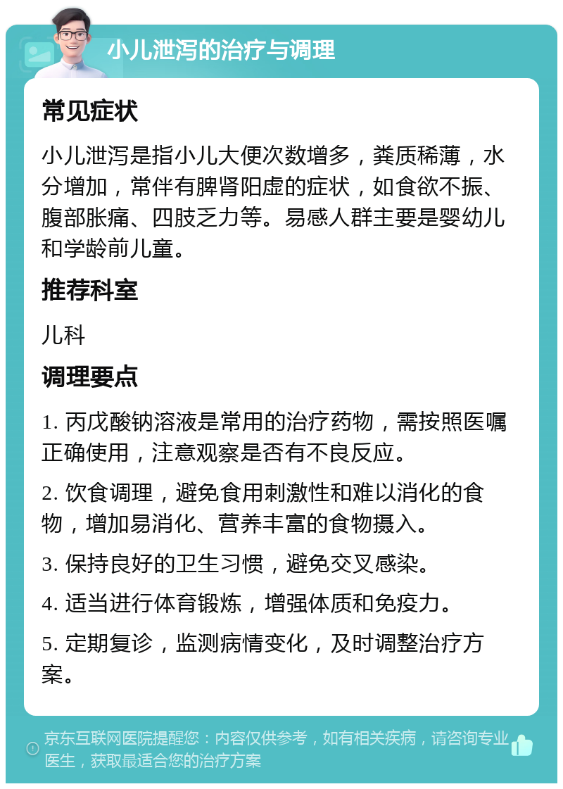 小儿泄泻的治疗与调理 常见症状 小儿泄泻是指小儿大便次数增多，粪质稀薄，水分增加，常伴有脾肾阳虚的症状，如食欲不振、腹部胀痛、四肢乏力等。易感人群主要是婴幼儿和学龄前儿童。 推荐科室 儿科 调理要点 1. 丙戊酸钠溶液是常用的治疗药物，需按照医嘱正确使用，注意观察是否有不良反应。 2. 饮食调理，避免食用刺激性和难以消化的食物，增加易消化、营养丰富的食物摄入。 3. 保持良好的卫生习惯，避免交叉感染。 4. 适当进行体育锻炼，增强体质和免疫力。 5. 定期复诊，监测病情变化，及时调整治疗方案。