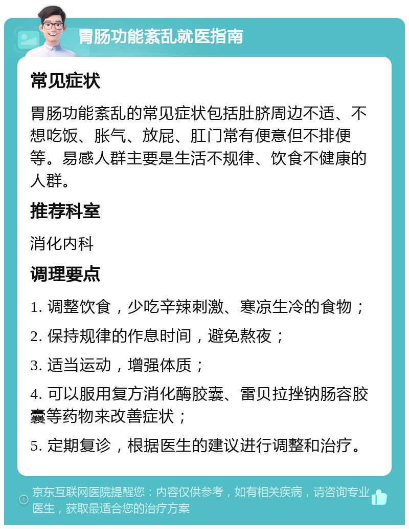 胃肠功能紊乱就医指南 常见症状 胃肠功能紊乱的常见症状包括肚脐周边不适、不想吃饭、胀气、放屁、肛门常有便意但不排便等。易感人群主要是生活不规律、饮食不健康的人群。 推荐科室 消化内科 调理要点 1. 调整饮食，少吃辛辣刺激、寒凉生冷的食物； 2. 保持规律的作息时间，避免熬夜； 3. 适当运动，增强体质； 4. 可以服用复方消化酶胶囊、雷贝拉挫钠肠容胶囊等药物来改善症状； 5. 定期复诊，根据医生的建议进行调整和治疗。