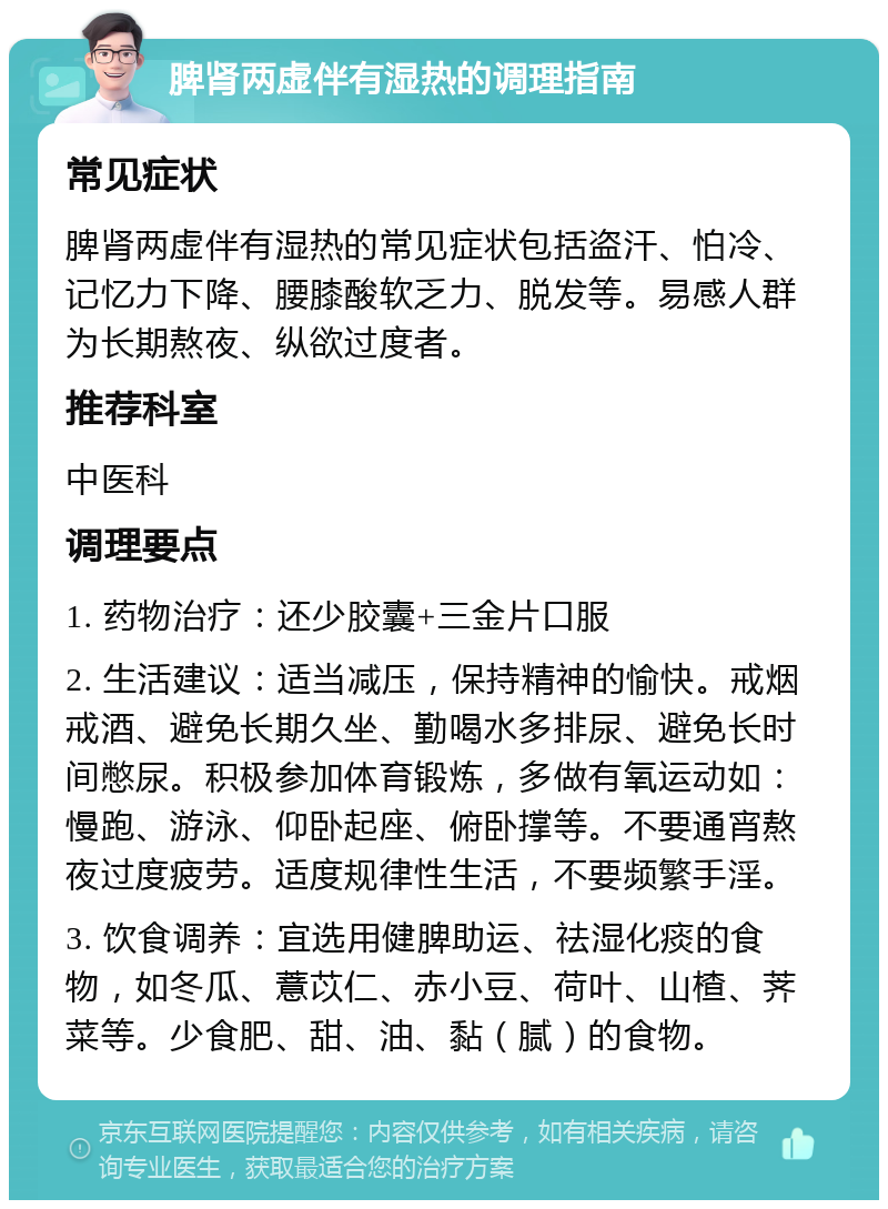 脾肾两虚伴有湿热的调理指南 常见症状 脾肾两虚伴有湿热的常见症状包括盗汗、怕冷、记忆力下降、腰膝酸软乏力、脱发等。易感人群为长期熬夜、纵欲过度者。 推荐科室 中医科 调理要点 1. 药物治疗：还少胶囊+三金片口服 2. 生活建议：适当减压，保持精神的愉快。戒烟戒酒、避免长期久坐、勤喝水多排尿、避免长时间憋尿。积极参加体育锻炼，多做有氧运动如：慢跑、游泳、仰卧起座、俯卧撑等。不要通宵熬夜过度疲劳。适度规律性生活，不要频繁手淫。 3. 饮食调养：宜选用健脾助运、祛湿化痰的食物，如冬瓜、薏苡仁、赤小豆、荷叶、山楂、荠菜等。少食肥、甜、油、黏（腻）的食物。