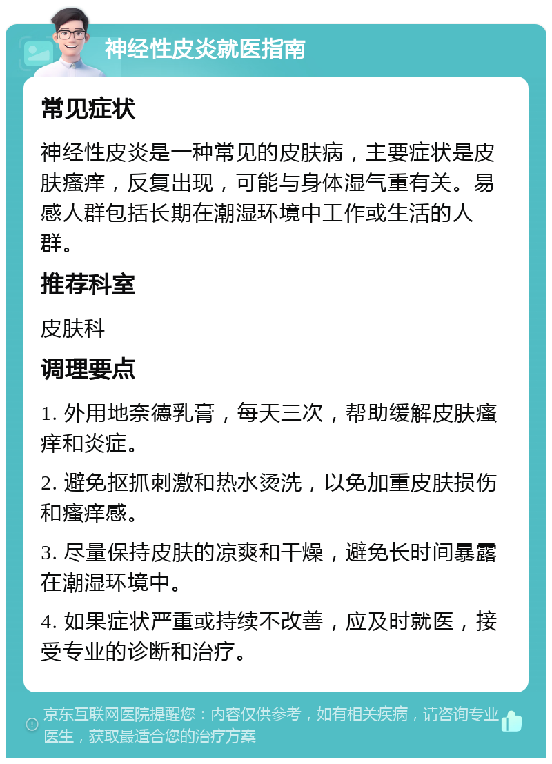 神经性皮炎就医指南 常见症状 神经性皮炎是一种常见的皮肤病，主要症状是皮肤瘙痒，反复出现，可能与身体湿气重有关。易感人群包括长期在潮湿环境中工作或生活的人群。 推荐科室 皮肤科 调理要点 1. 外用地奈德乳膏，每天三次，帮助缓解皮肤瘙痒和炎症。 2. 避免抠抓刺激和热水烫洗，以免加重皮肤损伤和瘙痒感。 3. 尽量保持皮肤的凉爽和干燥，避免长时间暴露在潮湿环境中。 4. 如果症状严重或持续不改善，应及时就医，接受专业的诊断和治疗。