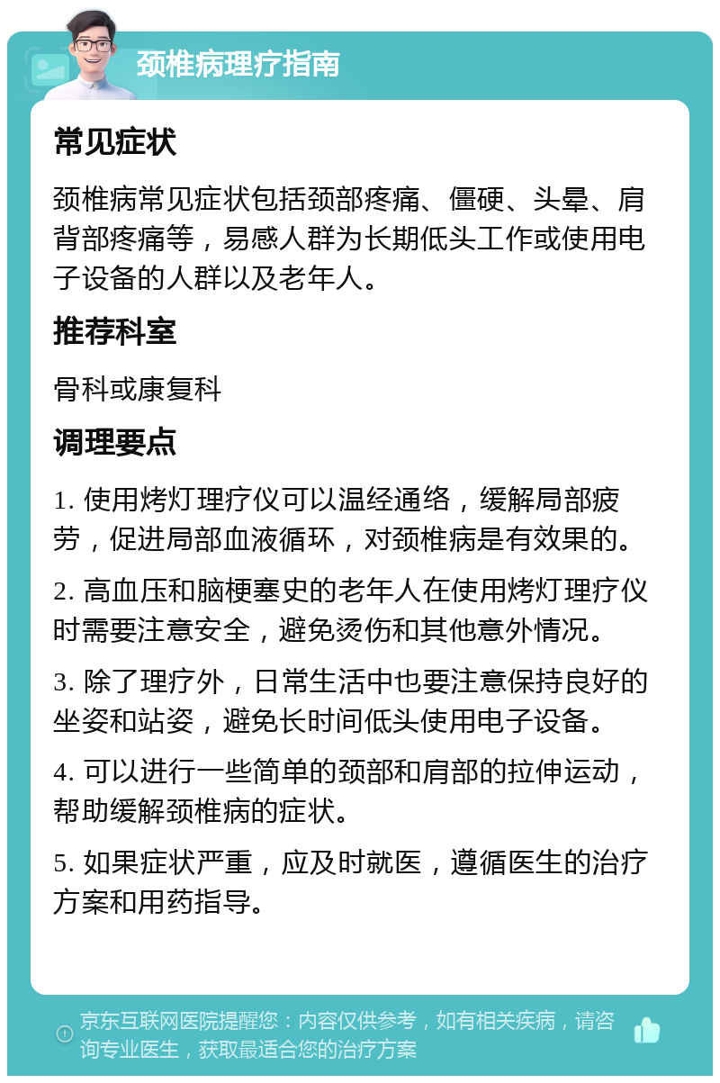 颈椎病理疗指南 常见症状 颈椎病常见症状包括颈部疼痛、僵硬、头晕、肩背部疼痛等，易感人群为长期低头工作或使用电子设备的人群以及老年人。 推荐科室 骨科或康复科 调理要点 1. 使用烤灯理疗仪可以温经通络，缓解局部疲劳，促进局部血液循环，对颈椎病是有效果的。 2. 高血压和脑梗塞史的老年人在使用烤灯理疗仪时需要注意安全，避免烫伤和其他意外情况。 3. 除了理疗外，日常生活中也要注意保持良好的坐姿和站姿，避免长时间低头使用电子设备。 4. 可以进行一些简单的颈部和肩部的拉伸运动，帮助缓解颈椎病的症状。 5. 如果症状严重，应及时就医，遵循医生的治疗方案和用药指导。