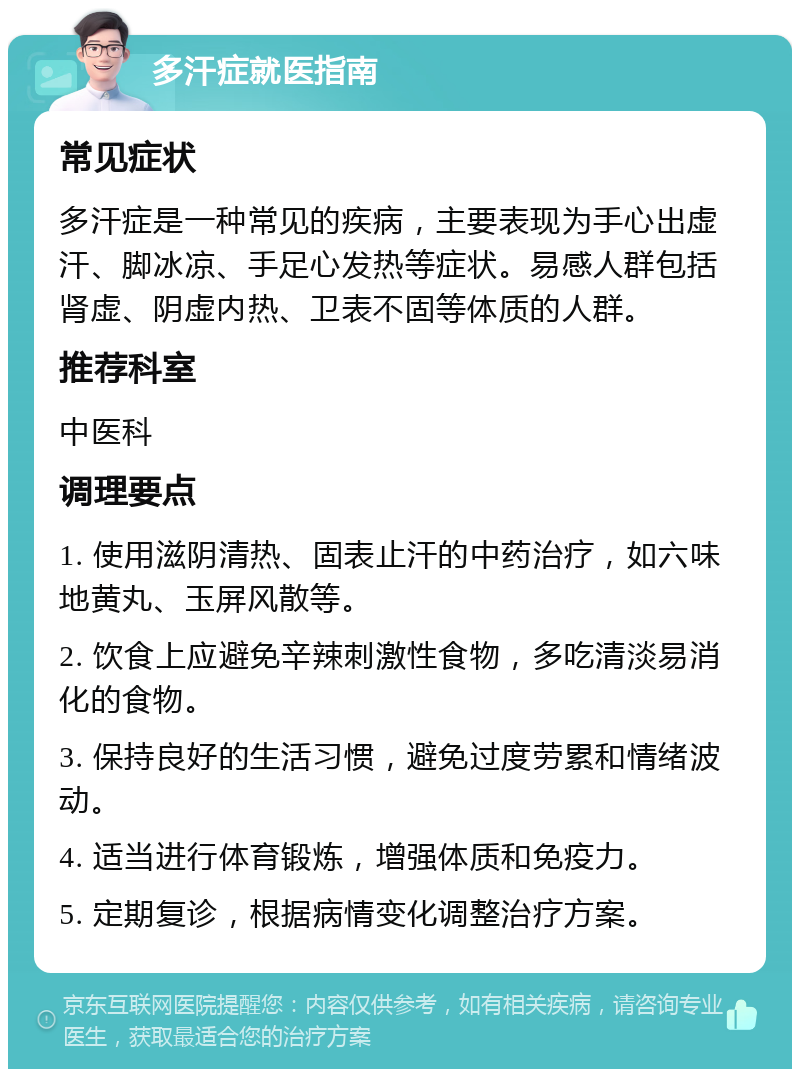 多汗症就医指南 常见症状 多汗症是一种常见的疾病，主要表现为手心出虚汗、脚冰凉、手足心发热等症状。易感人群包括肾虚、阴虚内热、卫表不固等体质的人群。 推荐科室 中医科 调理要点 1. 使用滋阴清热、固表止汗的中药治疗，如六味地黄丸、玉屏风散等。 2. 饮食上应避免辛辣刺激性食物，多吃清淡易消化的食物。 3. 保持良好的生活习惯，避免过度劳累和情绪波动。 4. 适当进行体育锻炼，增强体质和免疫力。 5. 定期复诊，根据病情变化调整治疗方案。