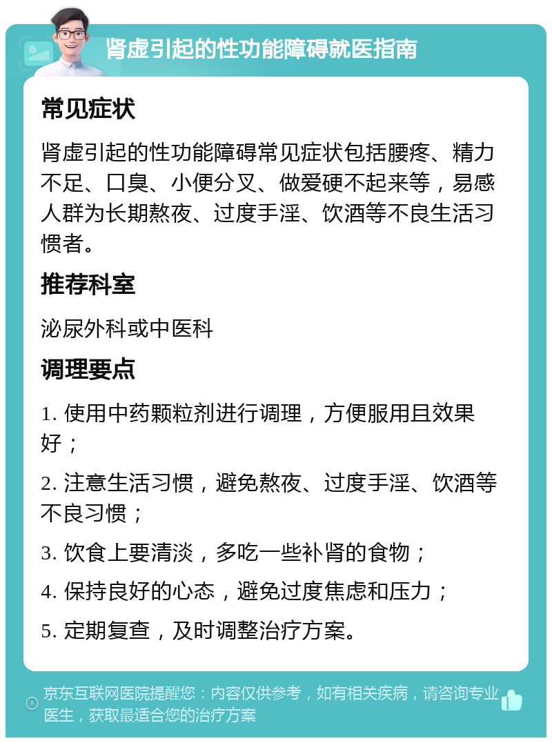 肾虚引起的性功能障碍就医指南 常见症状 肾虚引起的性功能障碍常见症状包括腰疼、精力不足、口臭、小便分叉、做爱硬不起来等，易感人群为长期熬夜、过度手淫、饮酒等不良生活习惯者。 推荐科室 泌尿外科或中医科 调理要点 1. 使用中药颗粒剂进行调理，方便服用且效果好； 2. 注意生活习惯，避免熬夜、过度手淫、饮酒等不良习惯； 3. 饮食上要清淡，多吃一些补肾的食物； 4. 保持良好的心态，避免过度焦虑和压力； 5. 定期复查，及时调整治疗方案。