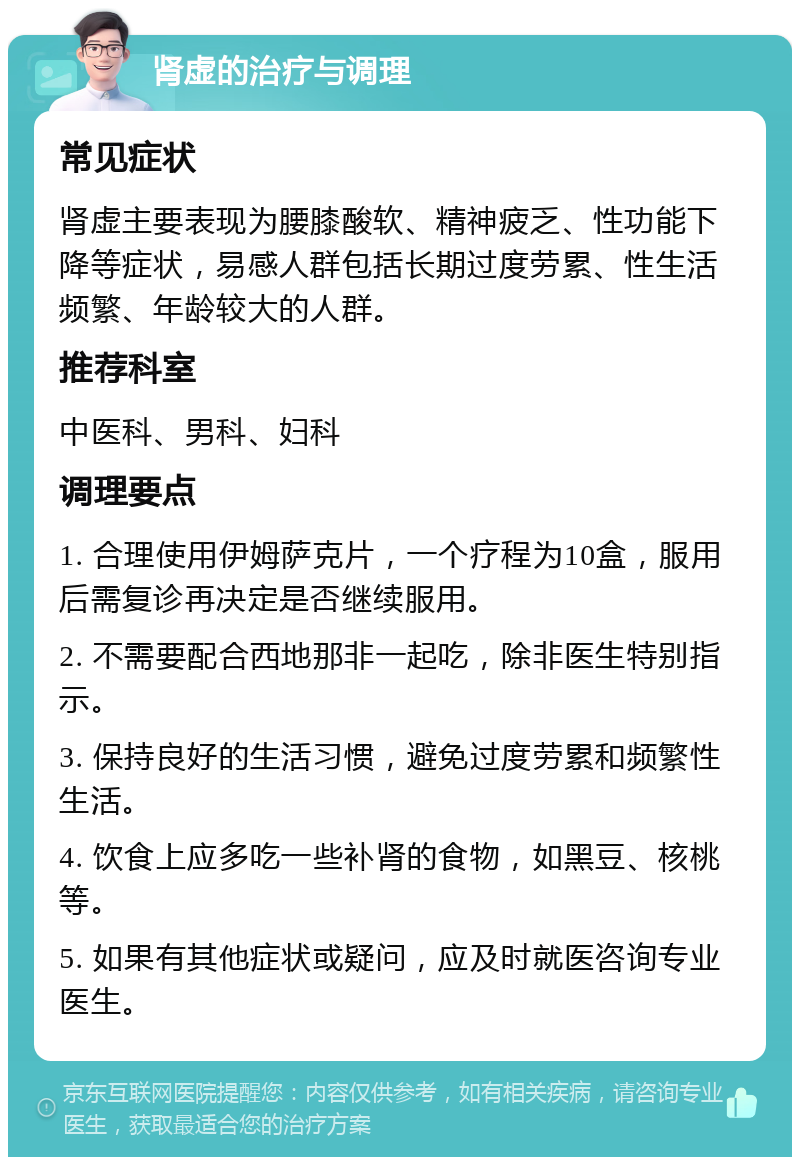 肾虚的治疗与调理 常见症状 肾虚主要表现为腰膝酸软、精神疲乏、性功能下降等症状，易感人群包括长期过度劳累、性生活频繁、年龄较大的人群。 推荐科室 中医科、男科、妇科 调理要点 1. 合理使用伊姆萨克片，一个疗程为10盒，服用后需复诊再决定是否继续服用。 2. 不需要配合西地那非一起吃，除非医生特别指示。 3. 保持良好的生活习惯，避免过度劳累和频繁性生活。 4. 饮食上应多吃一些补肾的食物，如黑豆、核桃等。 5. 如果有其他症状或疑问，应及时就医咨询专业医生。