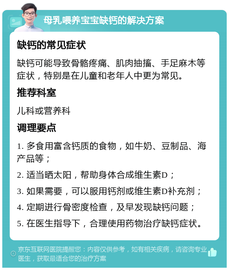 母乳喂养宝宝缺钙的解决方案 缺钙的常见症状 缺钙可能导致骨骼疼痛、肌肉抽搐、手足麻木等症状，特别是在儿童和老年人中更为常见。 推荐科室 儿科或营养科 调理要点 1. 多食用富含钙质的食物，如牛奶、豆制品、海产品等； 2. 适当晒太阳，帮助身体合成维生素D； 3. 如果需要，可以服用钙剂或维生素D补充剂； 4. 定期进行骨密度检查，及早发现缺钙问题； 5. 在医生指导下，合理使用药物治疗缺钙症状。