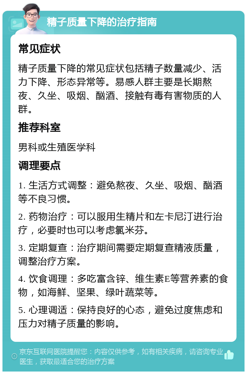 精子质量下降的治疗指南 常见症状 精子质量下降的常见症状包括精子数量减少、活力下降、形态异常等。易感人群主要是长期熬夜、久坐、吸烟、酗酒、接触有毒有害物质的人群。 推荐科室 男科或生殖医学科 调理要点 1. 生活方式调整：避免熬夜、久坐、吸烟、酗酒等不良习惯。 2. 药物治疗：可以服用生精片和左卡尼汀进行治疗，必要时也可以考虑氯米芬。 3. 定期复查：治疗期间需要定期复查精液质量，调整治疗方案。 4. 饮食调理：多吃富含锌、维生素E等营养素的食物，如海鲜、坚果、绿叶蔬菜等。 5. 心理调适：保持良好的心态，避免过度焦虑和压力对精子质量的影响。