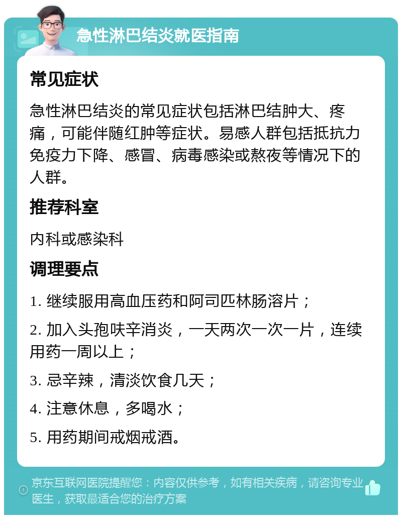 急性淋巴结炎就医指南 常见症状 急性淋巴结炎的常见症状包括淋巴结肿大、疼痛，可能伴随红肿等症状。易感人群包括抵抗力免疫力下降、感冒、病毒感染或熬夜等情况下的人群。 推荐科室 内科或感染科 调理要点 1. 继续服用高血压药和阿司匹林肠溶片； 2. 加入头孢呋辛消炎，一天两次一次一片，连续用药一周以上； 3. 忌辛辣，清淡饮食几天； 4. 注意休息，多喝水； 5. 用药期间戒烟戒酒。