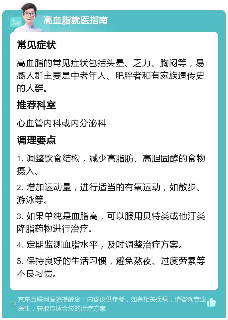 高血脂就医指南 常见症状 高血脂的常见症状包括头晕、乏力、胸闷等，易感人群主要是中老年人、肥胖者和有家族遗传史的人群。 推荐科室 心血管内科或内分泌科 调理要点 1. 调整饮食结构，减少高脂肪、高胆固醇的食物摄入。 2. 增加运动量，进行适当的有氧运动，如散步、游泳等。 3. 如果单纯是血脂高，可以服用贝特类或他汀类降脂药物进行治疗。 4. 定期监测血脂水平，及时调整治疗方案。 5. 保持良好的生活习惯，避免熬夜、过度劳累等不良习惯。