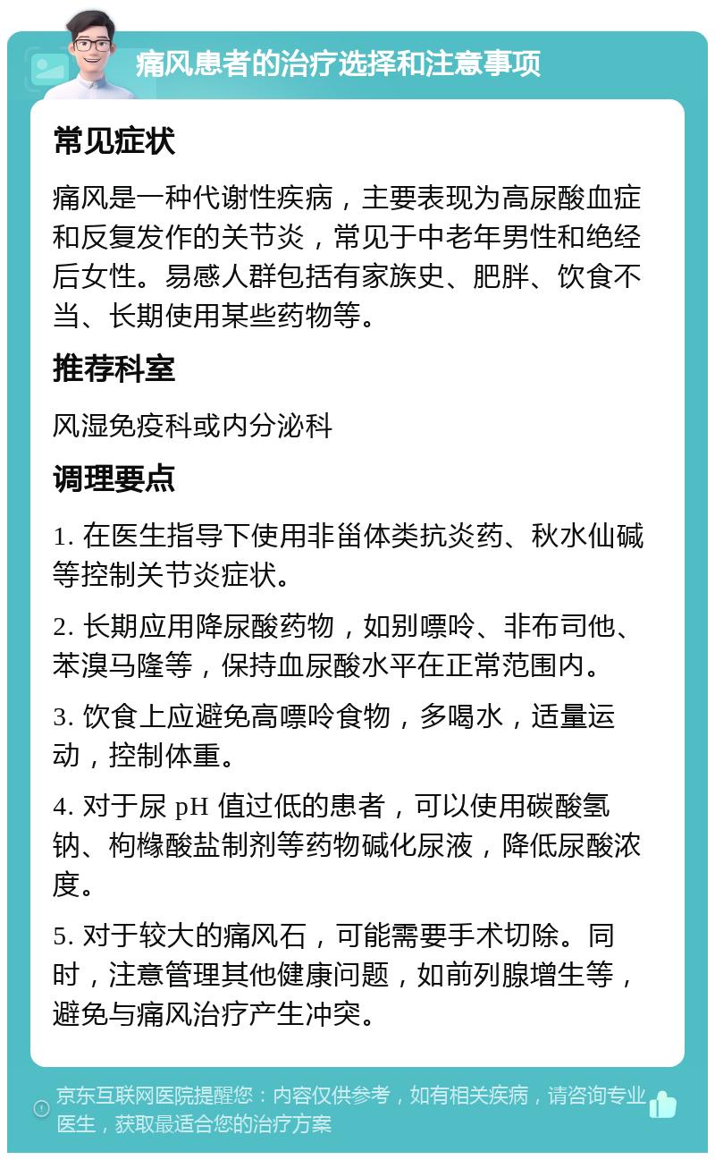 痛风患者的治疗选择和注意事项 常见症状 痛风是一种代谢性疾病，主要表现为高尿酸血症和反复发作的关节炎，常见于中老年男性和绝经后女性。易感人群包括有家族史、肥胖、饮食不当、长期使用某些药物等。 推荐科室 风湿免疫科或内分泌科 调理要点 1. 在医生指导下使用非甾体类抗炎药、秋水仙碱等控制关节炎症状。 2. 长期应用降尿酸药物，如别嘌呤、非布司他、苯溴马隆等，保持血尿酸水平在正常范围内。 3. 饮食上应避免高嘌呤食物，多喝水，适量运动，控制体重。 4. 对于尿 pH 值过低的患者，可以使用碳酸氢钠、枸橼酸盐制剂等药物碱化尿液，降低尿酸浓度。 5. 对于较大的痛风石，可能需要手术切除。同时，注意管理其他健康问题，如前列腺增生等，避免与痛风治疗产生冲突。