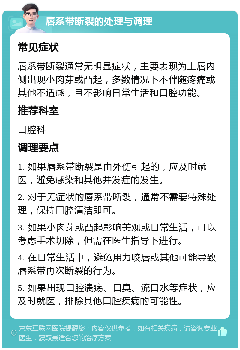 唇系带断裂的处理与调理 常见症状 唇系带断裂通常无明显症状，主要表现为上唇内侧出现小肉芽或凸起，多数情况下不伴随疼痛或其他不适感，且不影响日常生活和口腔功能。 推荐科室 口腔科 调理要点 1. 如果唇系带断裂是由外伤引起的，应及时就医，避免感染和其他并发症的发生。 2. 对于无症状的唇系带断裂，通常不需要特殊处理，保持口腔清洁即可。 3. 如果小肉芽或凸起影响美观或日常生活，可以考虑手术切除，但需在医生指导下进行。 4. 在日常生活中，避免用力咬唇或其他可能导致唇系带再次断裂的行为。 5. 如果出现口腔溃疡、口臭、流口水等症状，应及时就医，排除其他口腔疾病的可能性。