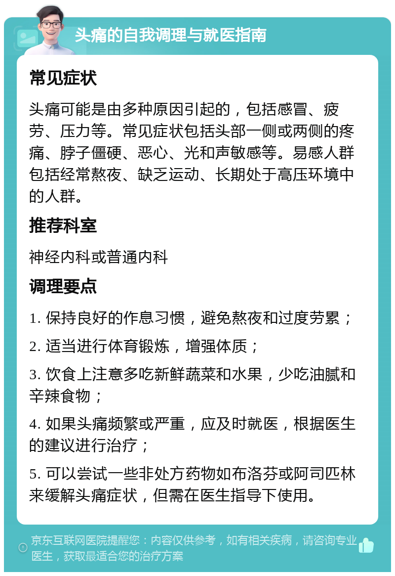 头痛的自我调理与就医指南 常见症状 头痛可能是由多种原因引起的，包括感冒、疲劳、压力等。常见症状包括头部一侧或两侧的疼痛、脖子僵硬、恶心、光和声敏感等。易感人群包括经常熬夜、缺乏运动、长期处于高压环境中的人群。 推荐科室 神经内科或普通内科 调理要点 1. 保持良好的作息习惯，避免熬夜和过度劳累； 2. 适当进行体育锻炼，增强体质； 3. 饮食上注意多吃新鲜蔬菜和水果，少吃油腻和辛辣食物； 4. 如果头痛频繁或严重，应及时就医，根据医生的建议进行治疗； 5. 可以尝试一些非处方药物如布洛芬或阿司匹林来缓解头痛症状，但需在医生指导下使用。