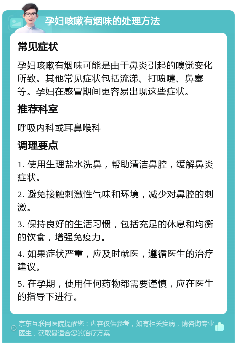 孕妇咳嗽有烟味的处理方法 常见症状 孕妇咳嗽有烟味可能是由于鼻炎引起的嗅觉变化所致。其他常见症状包括流涕、打喷嚏、鼻塞等。孕妇在感冒期间更容易出现这些症状。 推荐科室 呼吸内科或耳鼻喉科 调理要点 1. 使用生理盐水洗鼻，帮助清洁鼻腔，缓解鼻炎症状。 2. 避免接触刺激性气味和环境，减少对鼻腔的刺激。 3. 保持良好的生活习惯，包括充足的休息和均衡的饮食，增强免疫力。 4. 如果症状严重，应及时就医，遵循医生的治疗建议。 5. 在孕期，使用任何药物都需要谨慎，应在医生的指导下进行。