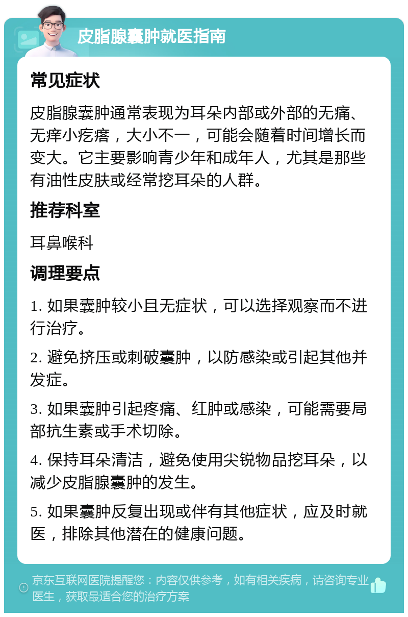 皮脂腺囊肿就医指南 常见症状 皮脂腺囊肿通常表现为耳朵内部或外部的无痛、无痒小疙瘩，大小不一，可能会随着时间增长而变大。它主要影响青少年和成年人，尤其是那些有油性皮肤或经常挖耳朵的人群。 推荐科室 耳鼻喉科 调理要点 1. 如果囊肿较小且无症状，可以选择观察而不进行治疗。 2. 避免挤压或刺破囊肿，以防感染或引起其他并发症。 3. 如果囊肿引起疼痛、红肿或感染，可能需要局部抗生素或手术切除。 4. 保持耳朵清洁，避免使用尖锐物品挖耳朵，以减少皮脂腺囊肿的发生。 5. 如果囊肿反复出现或伴有其他症状，应及时就医，排除其他潜在的健康问题。