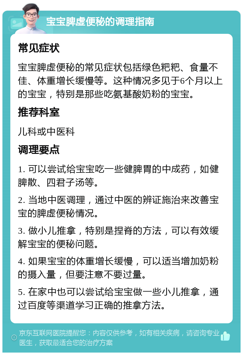 宝宝脾虚便秘的调理指南 常见症状 宝宝脾虚便秘的常见症状包括绿色粑粑、食量不佳、体重增长缓慢等。这种情况多见于6个月以上的宝宝，特别是那些吃氨基酸奶粉的宝宝。 推荐科室 儿科或中医科 调理要点 1. 可以尝试给宝宝吃一些健脾胃的中成药，如健脾散、四君子汤等。 2. 当地中医调理，通过中医的辨证施治来改善宝宝的脾虚便秘情况。 3. 做小儿推拿，特别是捏脊的方法，可以有效缓解宝宝的便秘问题。 4. 如果宝宝的体重增长缓慢，可以适当增加奶粉的摄入量，但要注意不要过量。 5. 在家中也可以尝试给宝宝做一些小儿推拿，通过百度等渠道学习正确的推拿方法。