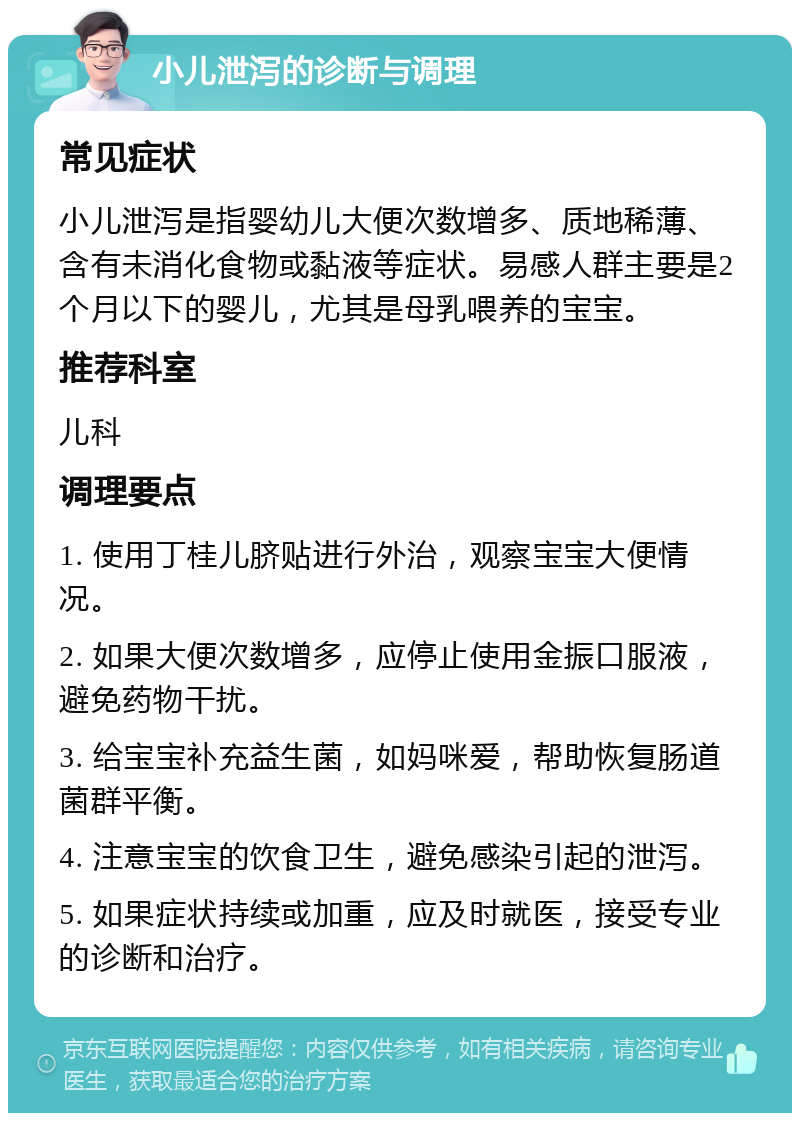 小儿泄泻的诊断与调理 常见症状 小儿泄泻是指婴幼儿大便次数增多、质地稀薄、含有未消化食物或黏液等症状。易感人群主要是2个月以下的婴儿，尤其是母乳喂养的宝宝。 推荐科室 儿科 调理要点 1. 使用丁桂儿脐贴进行外治，观察宝宝大便情况。 2. 如果大便次数增多，应停止使用金振口服液，避免药物干扰。 3. 给宝宝补充益生菌，如妈咪爱，帮助恢复肠道菌群平衡。 4. 注意宝宝的饮食卫生，避免感染引起的泄泻。 5. 如果症状持续或加重，应及时就医，接受专业的诊断和治疗。