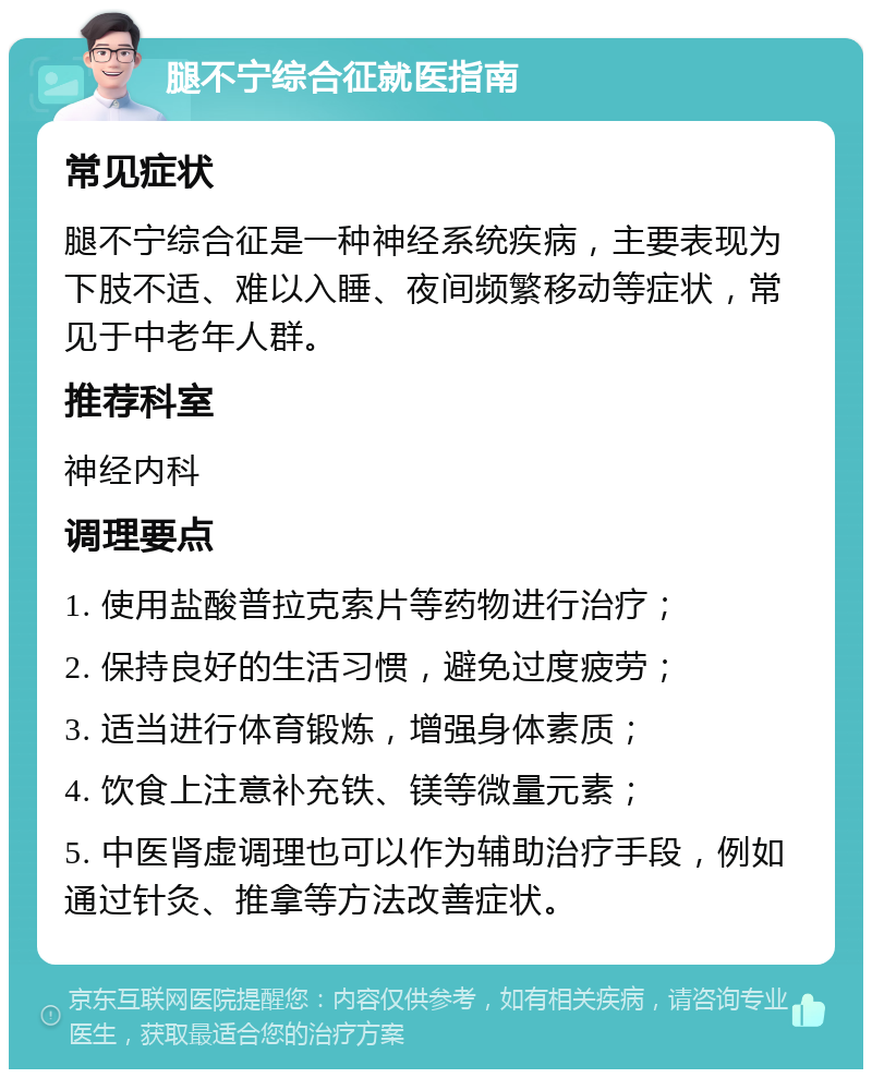 腿不宁综合征就医指南 常见症状 腿不宁综合征是一种神经系统疾病，主要表现为下肢不适、难以入睡、夜间频繁移动等症状，常见于中老年人群。 推荐科室 神经内科 调理要点 1. 使用盐酸普拉克索片等药物进行治疗； 2. 保持良好的生活习惯，避免过度疲劳； 3. 适当进行体育锻炼，增强身体素质； 4. 饮食上注意补充铁、镁等微量元素； 5. 中医肾虚调理也可以作为辅助治疗手段，例如通过针灸、推拿等方法改善症状。