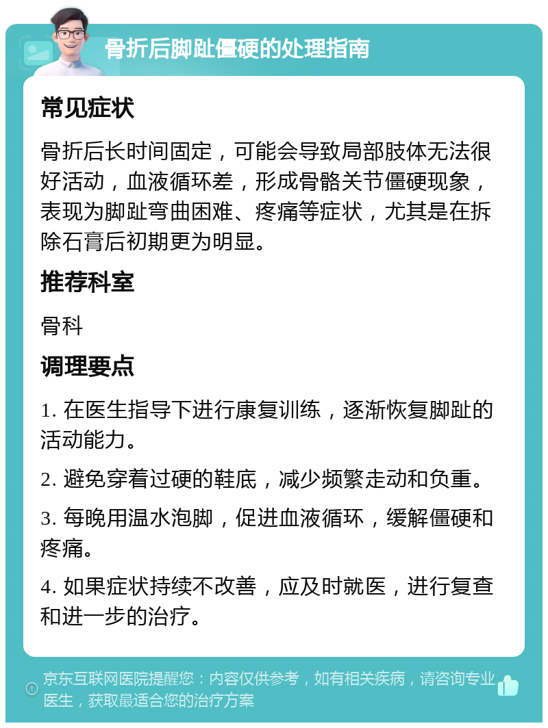 骨折后脚趾僵硬的处理指南 常见症状 骨折后长时间固定，可能会导致局部肢体无法很好活动，血液循环差，形成骨骼关节僵硬现象，表现为脚趾弯曲困难、疼痛等症状，尤其是在拆除石膏后初期更为明显。 推荐科室 骨科 调理要点 1. 在医生指导下进行康复训练，逐渐恢复脚趾的活动能力。 2. 避免穿着过硬的鞋底，减少频繁走动和负重。 3. 每晚用温水泡脚，促进血液循环，缓解僵硬和疼痛。 4. 如果症状持续不改善，应及时就医，进行复查和进一步的治疗。