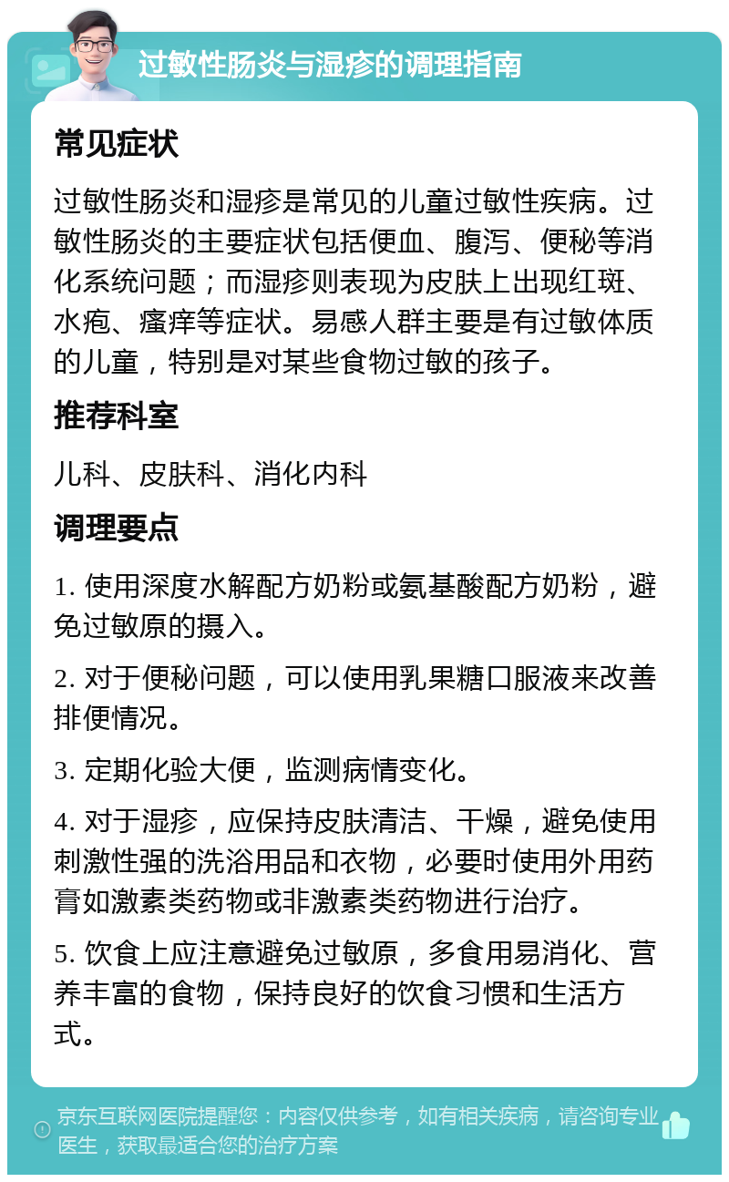 过敏性肠炎与湿疹的调理指南 常见症状 过敏性肠炎和湿疹是常见的儿童过敏性疾病。过敏性肠炎的主要症状包括便血、腹泻、便秘等消化系统问题；而湿疹则表现为皮肤上出现红斑、水疱、瘙痒等症状。易感人群主要是有过敏体质的儿童，特别是对某些食物过敏的孩子。 推荐科室 儿科、皮肤科、消化内科 调理要点 1. 使用深度水解配方奶粉或氨基酸配方奶粉，避免过敏原的摄入。 2. 对于便秘问题，可以使用乳果糖口服液来改善排便情况。 3. 定期化验大便，监测病情变化。 4. 对于湿疹，应保持皮肤清洁、干燥，避免使用刺激性强的洗浴用品和衣物，必要时使用外用药膏如激素类药物或非激素类药物进行治疗。 5. 饮食上应注意避免过敏原，多食用易消化、营养丰富的食物，保持良好的饮食习惯和生活方式。