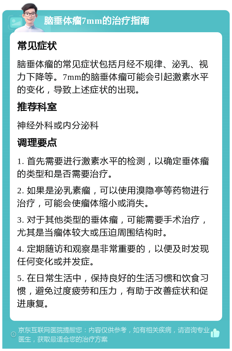 脑垂体瘤7mm的治疗指南 常见症状 脑垂体瘤的常见症状包括月经不规律、泌乳、视力下降等。7mm的脑垂体瘤可能会引起激素水平的变化，导致上述症状的出现。 推荐科室 神经外科或内分泌科 调理要点 1. 首先需要进行激素水平的检测，以确定垂体瘤的类型和是否需要治疗。 2. 如果是泌乳素瘤，可以使用溴隐亭等药物进行治疗，可能会使瘤体缩小或消失。 3. 对于其他类型的垂体瘤，可能需要手术治疗，尤其是当瘤体较大或压迫周围结构时。 4. 定期随访和观察是非常重要的，以便及时发现任何变化或并发症。 5. 在日常生活中，保持良好的生活习惯和饮食习惯，避免过度疲劳和压力，有助于改善症状和促进康复。