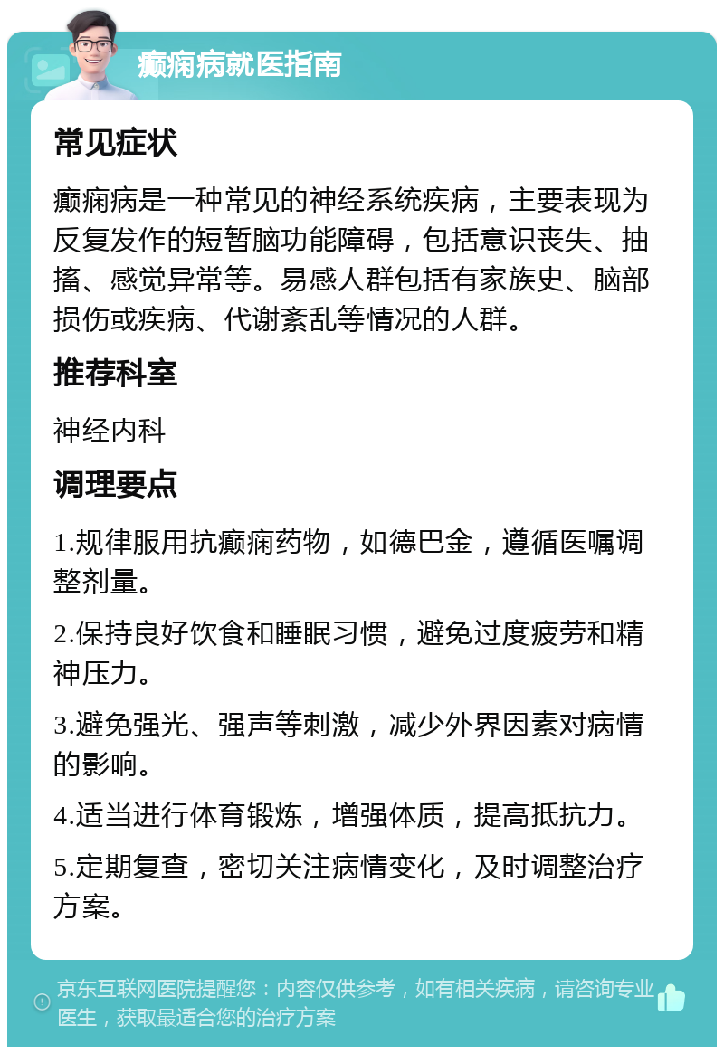 癫痫病就医指南 常见症状 癫痫病是一种常见的神经系统疾病，主要表现为反复发作的短暂脑功能障碍，包括意识丧失、抽搐、感觉异常等。易感人群包括有家族史、脑部损伤或疾病、代谢紊乱等情况的人群。 推荐科室 神经内科 调理要点 1.规律服用抗癫痫药物，如德巴金，遵循医嘱调整剂量。 2.保持良好饮食和睡眠习惯，避免过度疲劳和精神压力。 3.避免强光、强声等刺激，减少外界因素对病情的影响。 4.适当进行体育锻炼，增强体质，提高抵抗力。 5.定期复查，密切关注病情变化，及时调整治疗方案。