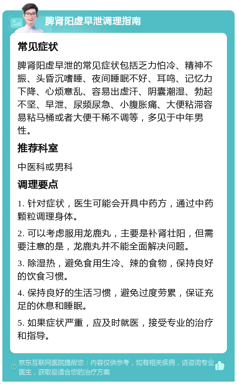 脾肾阳虚早泄调理指南 常见症状 脾肾阳虚早泄的常见症状包括乏力怕冷、精神不振、头昏沉嗜睡、夜间睡眠不好、耳鸣、记忆力下降、心烦意乱、容易出虚汗、阴囊潮湿、勃起不坚、早泄、尿频尿急、小腹胀痛、大便粘滞容易粘马桶或者大便干稀不调等，多见于中年男性。 推荐科室 中医科或男科 调理要点 1. 针对症状，医生可能会开具中药方，通过中药颗粒调理身体。 2. 可以考虑服用龙鹿丸，主要是补肾壮阳，但需要注意的是，龙鹿丸并不能全面解决问题。 3. 除湿热，避免食用生冷、辣的食物，保持良好的饮食习惯。 4. 保持良好的生活习惯，避免过度劳累，保证充足的休息和睡眠。 5. 如果症状严重，应及时就医，接受专业的治疗和指导。