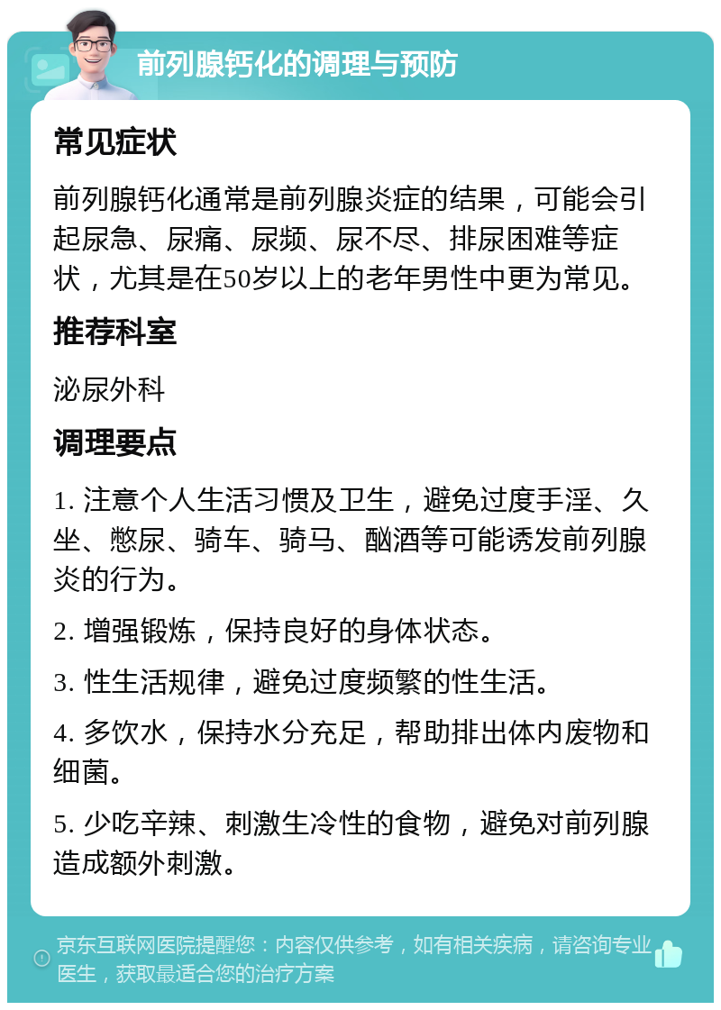 前列腺钙化的调理与预防 常见症状 前列腺钙化通常是前列腺炎症的结果，可能会引起尿急、尿痛、尿频、尿不尽、排尿困难等症状，尤其是在50岁以上的老年男性中更为常见。 推荐科室 泌尿外科 调理要点 1. 注意个人生活习惯及卫生，避免过度手淫、久坐、憋尿、骑车、骑马、酗酒等可能诱发前列腺炎的行为。 2. 增强锻炼，保持良好的身体状态。 3. 性生活规律，避免过度频繁的性生活。 4. 多饮水，保持水分充足，帮助排出体内废物和细菌。 5. 少吃辛辣、刺激生冷性的食物，避免对前列腺造成额外刺激。