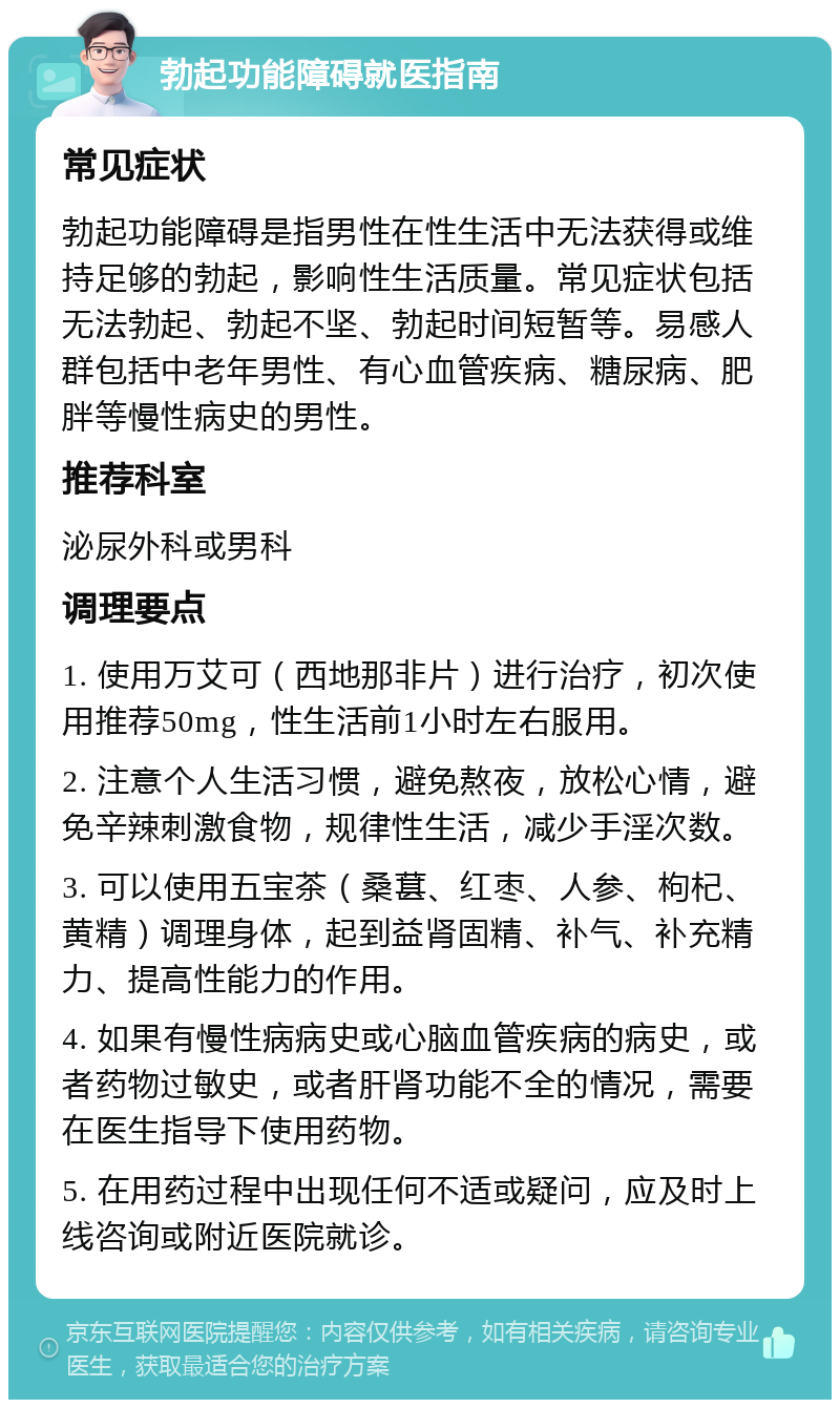 勃起功能障碍就医指南 常见症状 勃起功能障碍是指男性在性生活中无法获得或维持足够的勃起，影响性生活质量。常见症状包括无法勃起、勃起不坚、勃起时间短暂等。易感人群包括中老年男性、有心血管疾病、糖尿病、肥胖等慢性病史的男性。 推荐科室 泌尿外科或男科 调理要点 1. 使用万艾可（西地那非片）进行治疗，初次使用推荐50mg，性生活前1小时左右服用。 2. 注意个人生活习惯，避免熬夜，放松心情，避免辛辣刺激食物，规律性生活，减少手淫次数。 3. 可以使用五宝茶（桑葚、红枣、人参、枸杞、黄精）调理身体，起到益肾固精、补气、补充精力、提高性能力的作用。 4. 如果有慢性病病史或心脑血管疾病的病史，或者药物过敏史，或者肝肾功能不全的情况，需要在医生指导下使用药物。 5. 在用药过程中出现任何不适或疑问，应及时上线咨询或附近医院就诊。