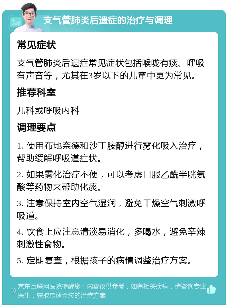 支气管肺炎后遗症的治疗与调理 常见症状 支气管肺炎后遗症常见症状包括喉咙有痰、呼吸有声音等，尤其在3岁以下的儿童中更为常见。 推荐科室 儿科或呼吸内科 调理要点 1. 使用布地奈德和沙丁胺醇进行雾化吸入治疗，帮助缓解呼吸道症状。 2. 如果雾化治疗不便，可以考虑口服乙酰半胱氨酸等药物来帮助化痰。 3. 注意保持室内空气湿润，避免干燥空气刺激呼吸道。 4. 饮食上应注意清淡易消化，多喝水，避免辛辣刺激性食物。 5. 定期复查，根据孩子的病情调整治疗方案。